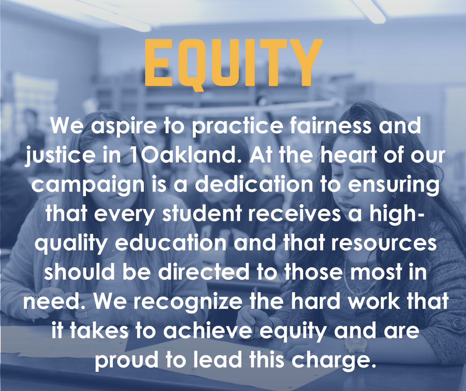 Equity: We aspire to practice fairness and justice in 1Oakland. At the heart of our campaign is a dedication to ensuring that every student receives a high-quality education and that resources should be directed to those most in need. We recognize the hard work that it takes to achieve equity and are proud to lead this charge.